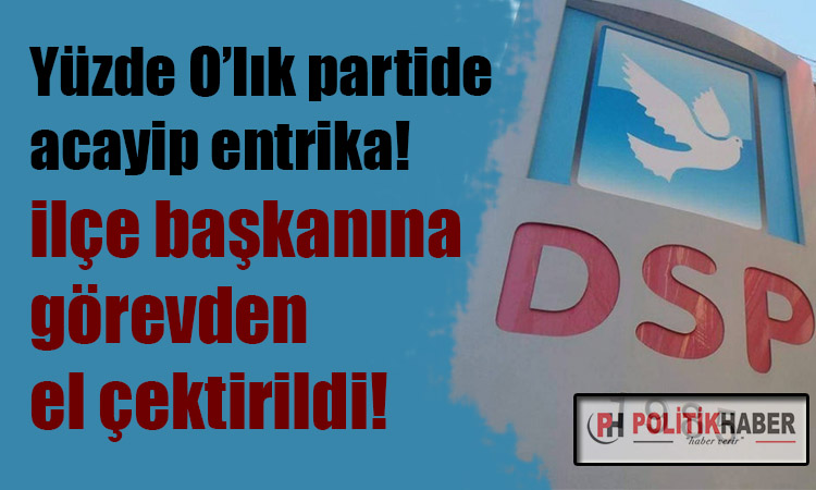 DSP'de o ilçe başkanına görevden el çektirildi!
